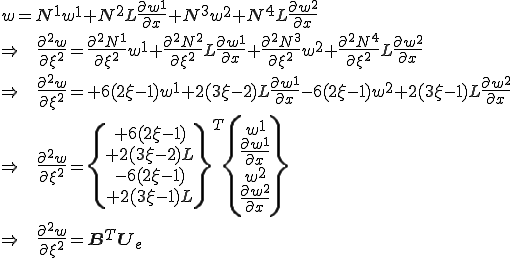 w = N^1 w^1 + N^2 L\frac{\partial w^1}{\partial x} + N^3 w^2 + N^4 L\frac{\partial w^2}{\partial x}\\\Right\;\;         \frac{\partial^2 w}{\partial \xi^2} = \frac{\partial^2 N^1}{\partial\xi^2} w^1 + \frac{\partial^2 N^2}{\partial\xi^2} L\frac{\partial w^1}{\partial x} + \frac{\partial^2 N^3}{\partial\xi^2}w^2 + \frac{\partial^2 N^4}{\partial\xi^2} L\frac{\partial w^2}{\partial x}\\\Right\;\;          \frac{\partial^2 w}{\partial \xi^2} = +6(2\xi-1)w^1 +2(3\xi-2)L\frac{\partial w^1}{\partial x} -6(2\xi-1)w^2 +2(3\xi-1) L\frac{\partial w^2}{\partial x}\\\Right\;\;          \frac{\partial^2 w}{\partial \xi^2} = \{\begin{array}+6(2\xi-1)\\ +2(3\xi-2)L\\ -6(2\xi-1)\\ +2(3\xi-1)L\end{array}\}^T  \{\begin{array}w^1\\  \frac{\partial w^1}{\partial x}\\ w^2\\  \frac{\partial w^2}{\partial x}\end{array}\}\\\Right\;\;\frac{\partial^2 w}{\partial \xi^2} = \b{B}^T\b{U}_e