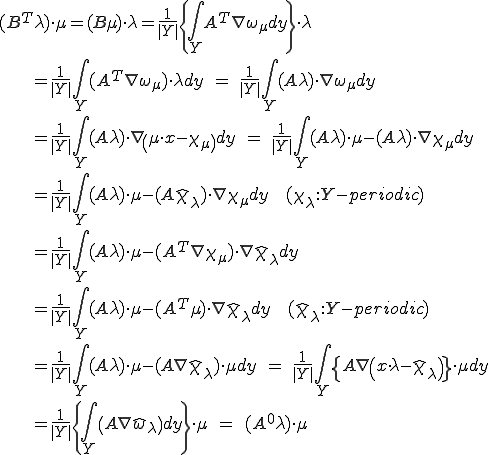 (B^T\lambda)\cdot\mu=(B\mu)\cdot\lambda=\frac{1}{|Y|}\{\int_Y A^T\nabla\omega_\mu dy\}\cdot\lambda\\\;\;\;\;=\frac{1}{|Y|}\int_Y (A^T\nabla\omega_\mu)\cdot\lambda dy   \;=\;   \frac{1}{|Y|}\int_Y (A\lambda)\cdot\nabla\omega_\mu dy\\\;\;\;\;=\frac{1}{|Y|}\int_Y (A\lambda)\cdot\nabla\(\mu\cdot x-\chi_\mu\) dy   \;=\;   \frac{1}{|Y|}\int_Y (A\lambda)\cdot\mu-(A\lambda)\cdot\nabla\chi_\mu dy\\\;\;\;\;=\frac{1}{|Y|}\int_Y (A\lambda)\cdot\mu-(A\hat{\chi}_\lambda)\cdot\nabla\chi_\mu dy\;\;(\chi_\lambda:Y-periodic) \\\;\;\;\;=\frac{1}{|Y|}\int_Y (A\lambda)\cdot\mu-(A^T\nabla\chi_\mu)\cdot\nabla\hat{\chi}_\lambda dy  \\\;\;\;\;=\frac{1}{|Y|}\int_Y (A\lambda)\cdot\mu-(A^T\mu)\cdot\nabla\hat{\chi}_\lambda dy\;\;(\hat{\chi}_\lambda:Y-periodic)\\\;\;\;\;=\frac{1}{|Y|}\int_Y (A\lambda)\cdot\mu-(A\nabla\hat{\chi}_\lambda)\cdot\mu dy    \;=\;   \frac{1}{|Y|}\int_Y \{A\nabla\(x\cdot\lambda-\hat{\chi}_\lambda\)\}\cdot\mu dy   \\\;\;\;\;=\frac{1}{|Y|}\{\int_Y \(A\nabla\hat{\omega}_\lambda\)dy\}\cdot \mu     \;=\;    (A^0\lambda)\cdot\mu